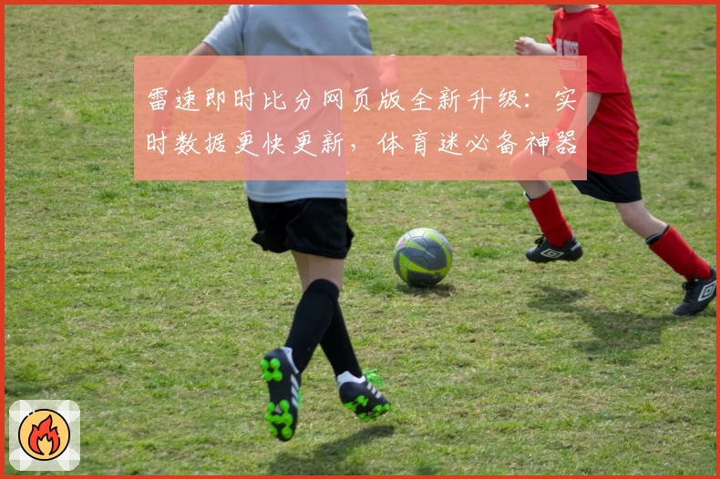 雷速即时比分网页版全新升级：实时数据更快更新，体育迷必备神器体验详解