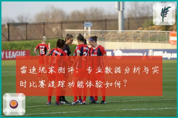 雷速玩家测评：专业数据分析与实时比赛追踪功能体验如何？