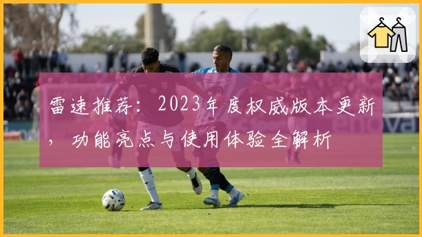 雷速推荐：2023年度权威版本更新，功能亮点与使用体验全解析